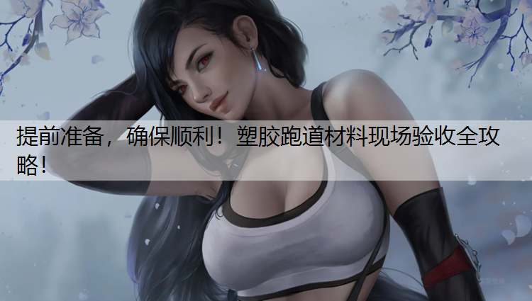 提前准备，确保顺利！塑胶跑道材料现场验收全攻略！