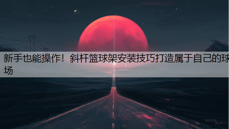 新手也能操作！斜杆篮球架安装技巧打造属于自己的球场